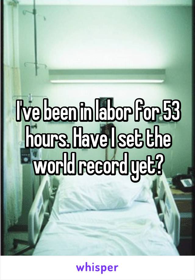 I've been in labor for 53 hours. Have I set the world record yet?