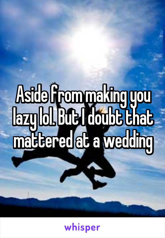 Aside from making you lazy lol. But I doubt that mattered at a wedding