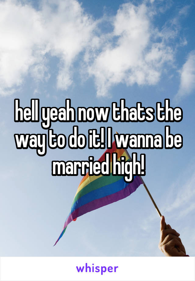 hell yeah now thats the way to do it! I wanna be married high!