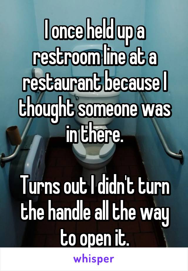 I once held up a restroom line at a restaurant because I thought someone was in there.

Turns out I didn't turn the handle all the way to open it.