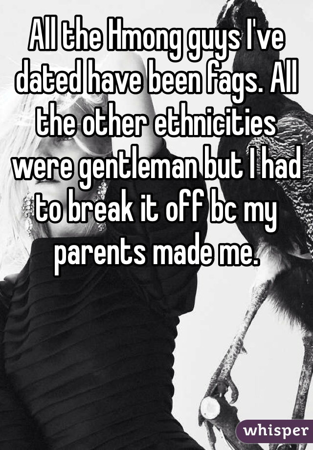 All the Hmong guys I've dated have been fags. All the other ethnicities were gentleman but I had to break it off bc my parents made me.