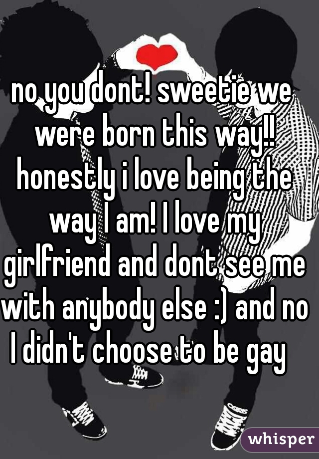 no you dont! sweetie we were born this way!! honestly i love being the way I am! I love my girlfriend and dont see me with anybody else :) and no I didn't choose to be gay  