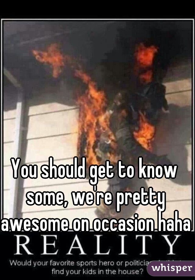 You should get to know some, we're pretty awesome on occasion haha