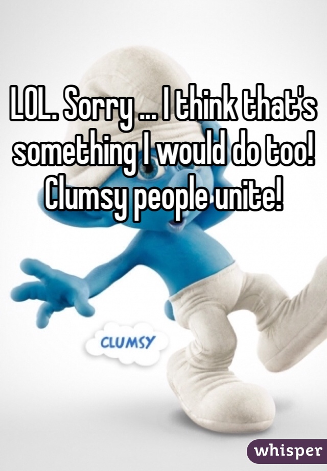 LOL. Sorry ... I think that's something I would do too! Clumsy people unite!