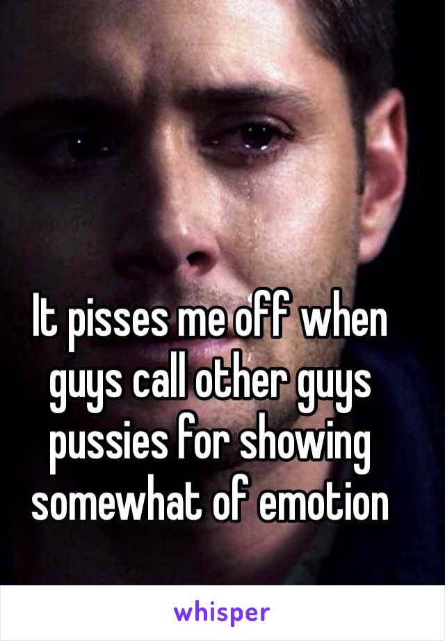 It pisses me off when guys call other guys pussies for showing somewhat of emotion 