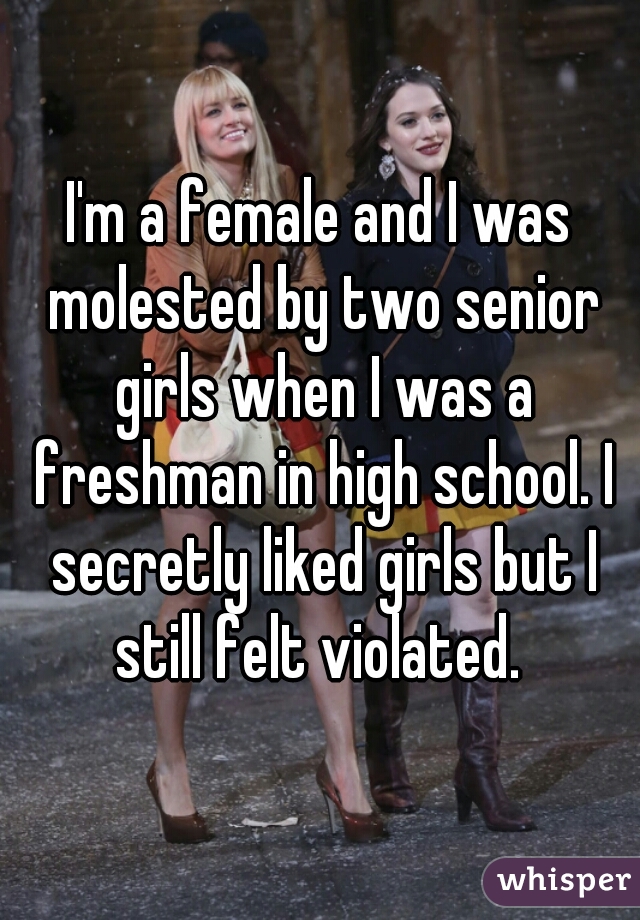 I'm a female and I was molested by two senior girls when I was a freshman in high school. I secretly liked girls but I still felt violated. 