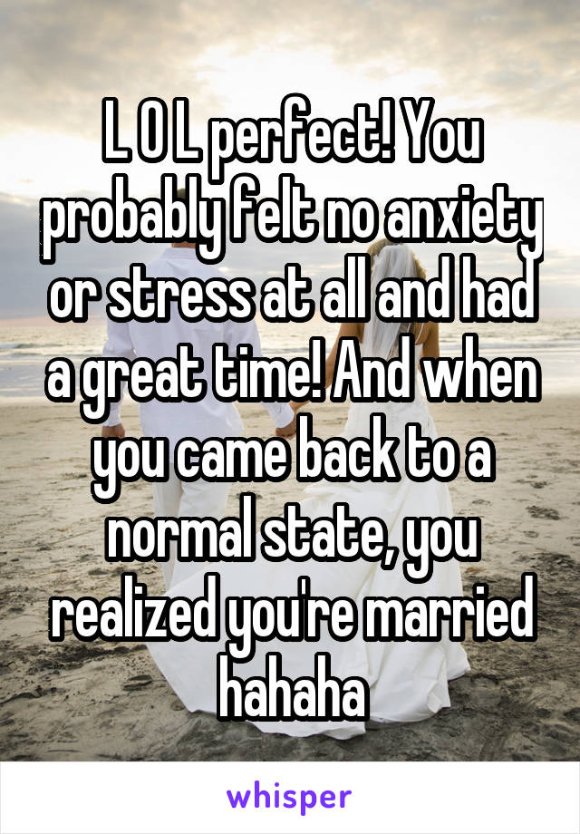 L O L perfect! You probably felt no anxiety or stress at all and had a great time! And when you came back to a normal state, you realized you're married hahaha