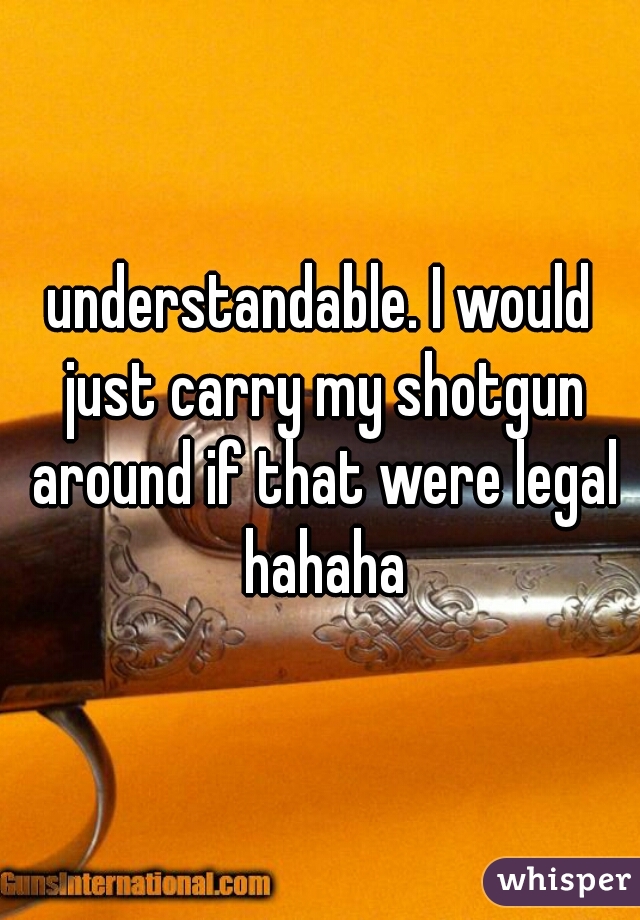 understandable. I would just carry my shotgun around if that were legal hahaha