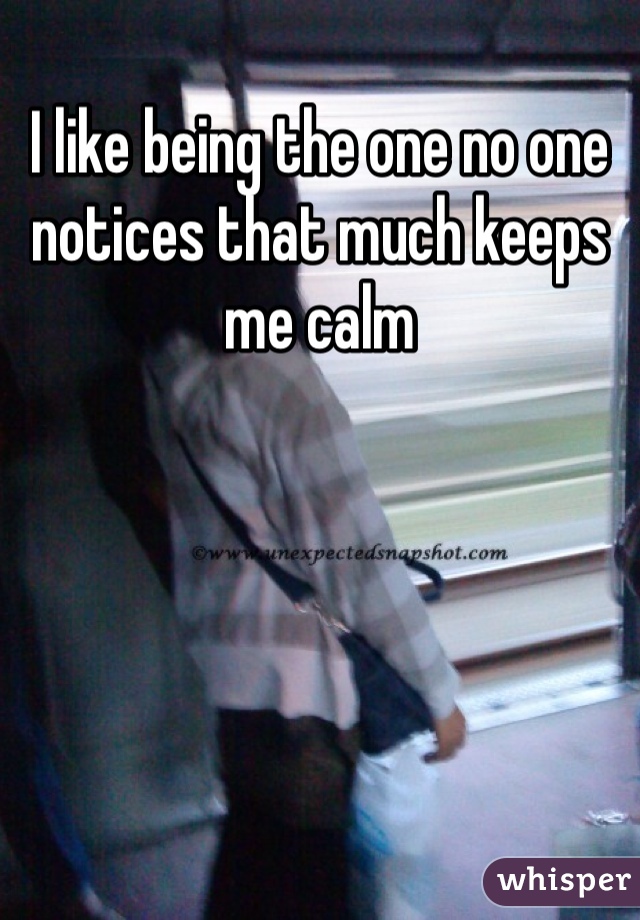 I like being the one no one notices that much keeps me calm