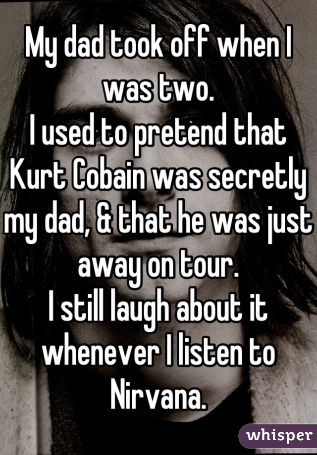 My dad took off when I was two.
I used to pretend that Kurt Cobain was secretly my dad, & that he was just away on tour.
I still laugh about it whenever I listen to Nirvana.