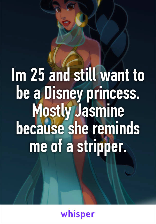 Im 25 and still want to be a Disney princess. Mostly Jasmine because she reminds me of a stripper.