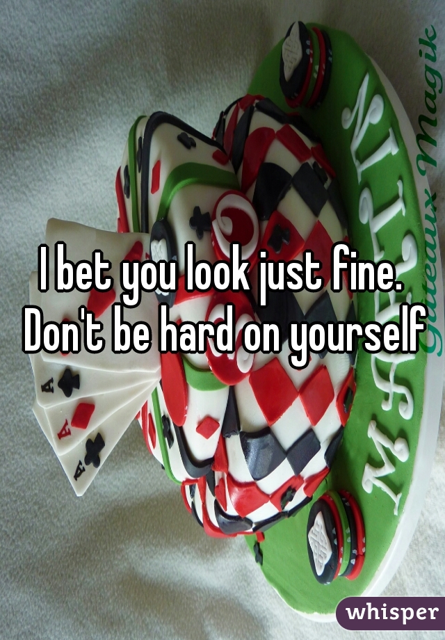 I bet you look just fine. Don't be hard on yourself