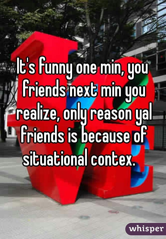 It's funny one min, you friends next min you realize, only reason yal friends is because of situational contex.   