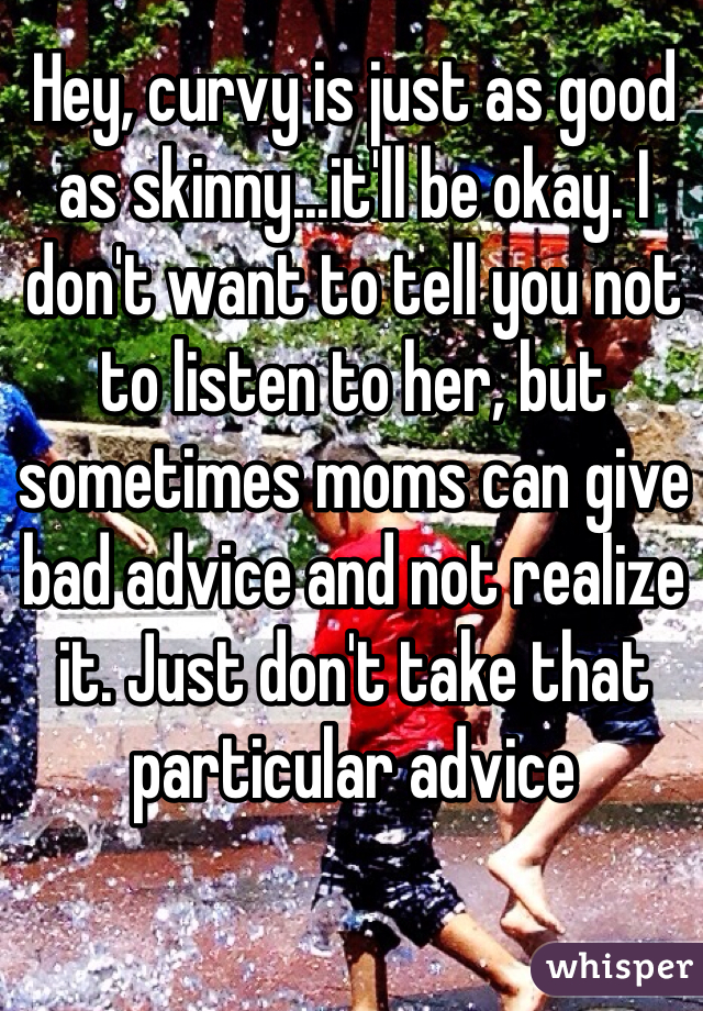 Hey, curvy is just as good as skinny...it'll be okay. I don't want to tell you not to listen to her, but sometimes moms can give bad advice and not realize it. Just don't take that particular advice 