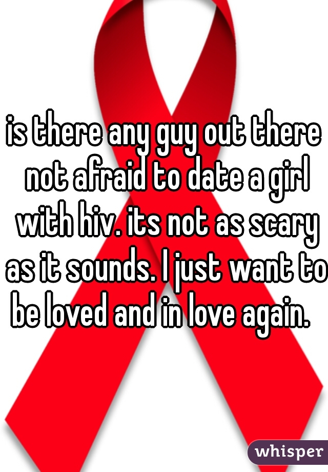 is there any guy out there not afraid to date a girl with hiv. its not as scary as it sounds. I just want to be loved and in love again.  