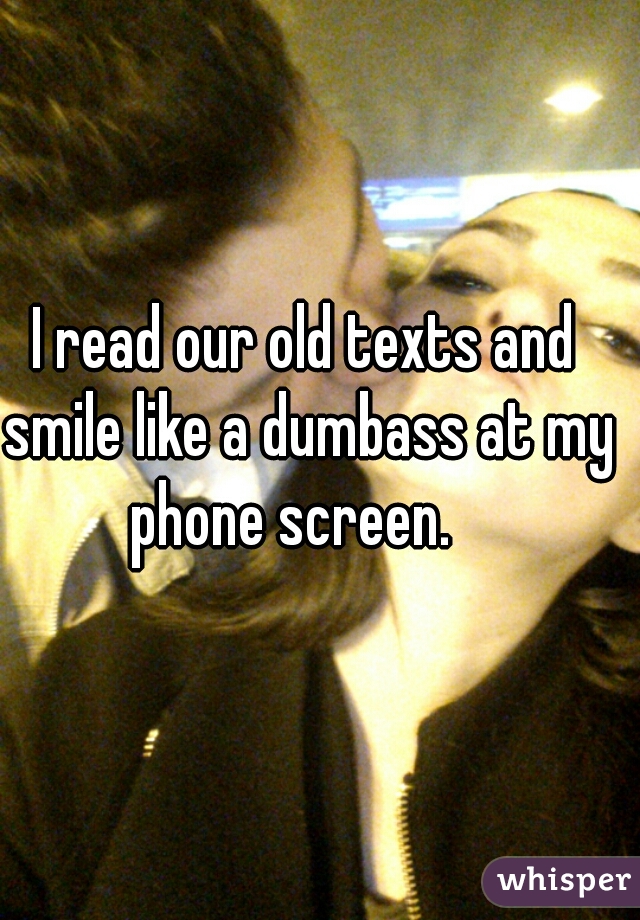 I read our old texts and smile like a dumbass at my phone screen.   