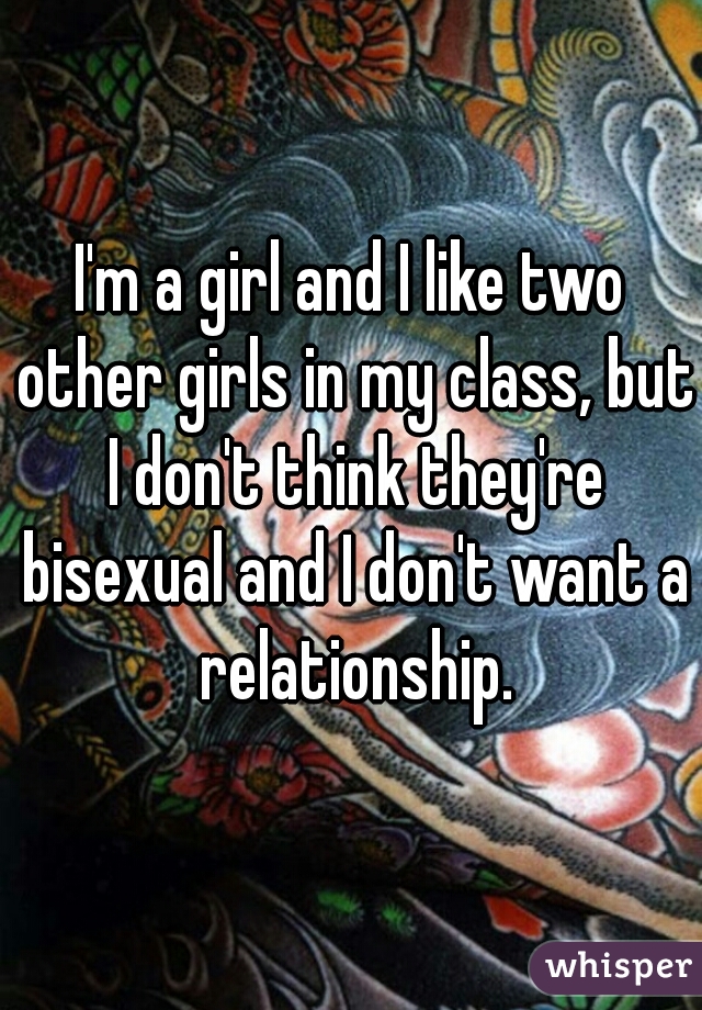 I'm a girl and I like two other girls in my class, but I don't think they're bisexual and I don't want a relationship.