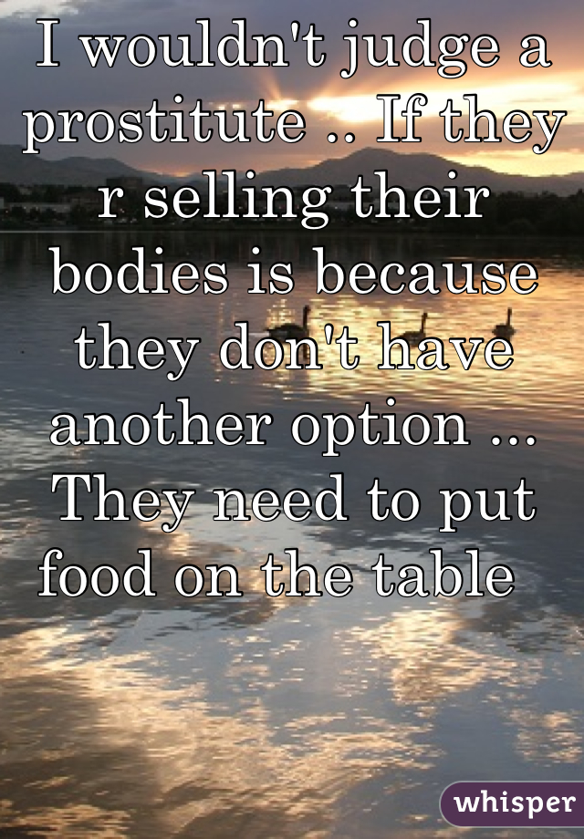 I wouldn't judge a prostitute .. If they r selling their bodies is because they don't have another option ... They need to put food on the table  