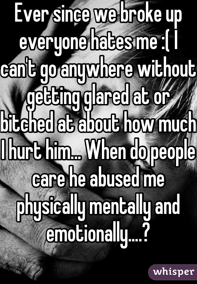 Ever since we broke up everyone hates me :( I can't go anywhere without getting glared at or bitched at about how much I hurt him... When do people care he abused me physically mentally and emotionally....?