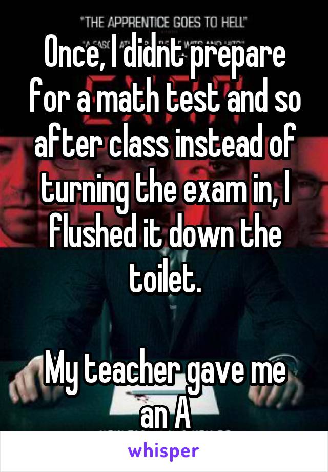 Once, I didnt prepare for a math test and so after class instead of turning the exam in, I flushed it down the toilet.

My teacher gave me an A