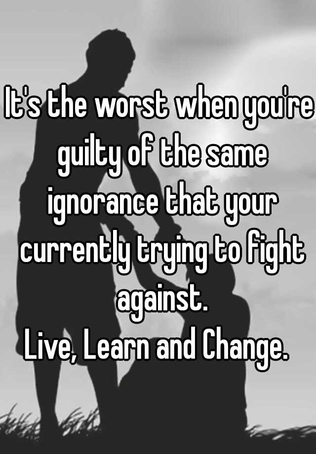 it-s-the-worst-when-you-re-guilty-of-the-same-ignorance-that-your