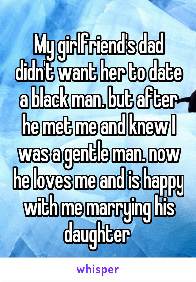 My girlfriend's dad didn't want her to date a black man. but after he met me and knew I was a gentle man. now he loves me and is happy with me marrying his daughter 
