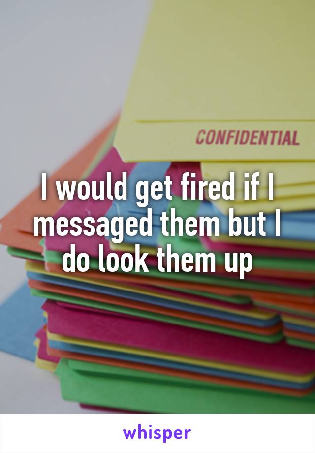 I would get fired if I messaged them but I do look them up
