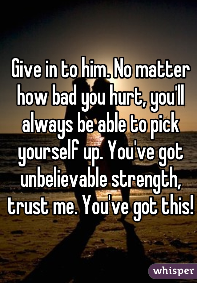 Give in to him. No matter how bad you hurt, you'll always be able to pick yourself up. You've got unbelievable strength, trust me. You've got this!