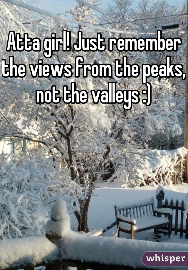 Atta girl! Just remember the views from the peaks, not the valleys :)