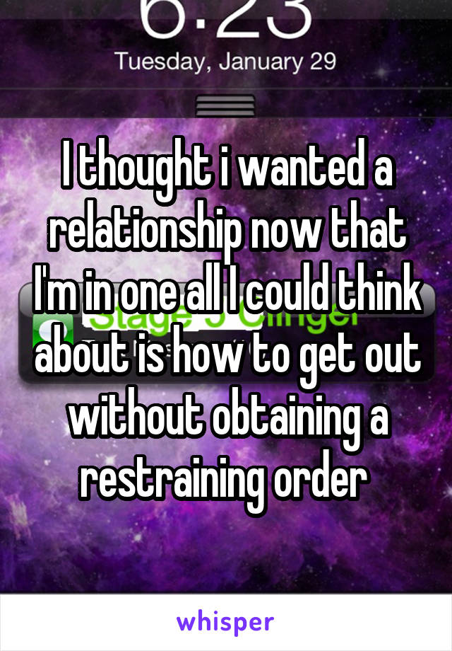 I thought i wanted a relationship now that I'm in one all I could think about is how to get out without obtaining a restraining order 