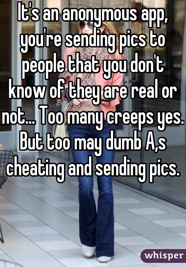 It's an anonymous app, you're sending pics to people that you don't know of they are real or not... Too many creeps yes. But too may dumb A,s cheating and sending pics.
