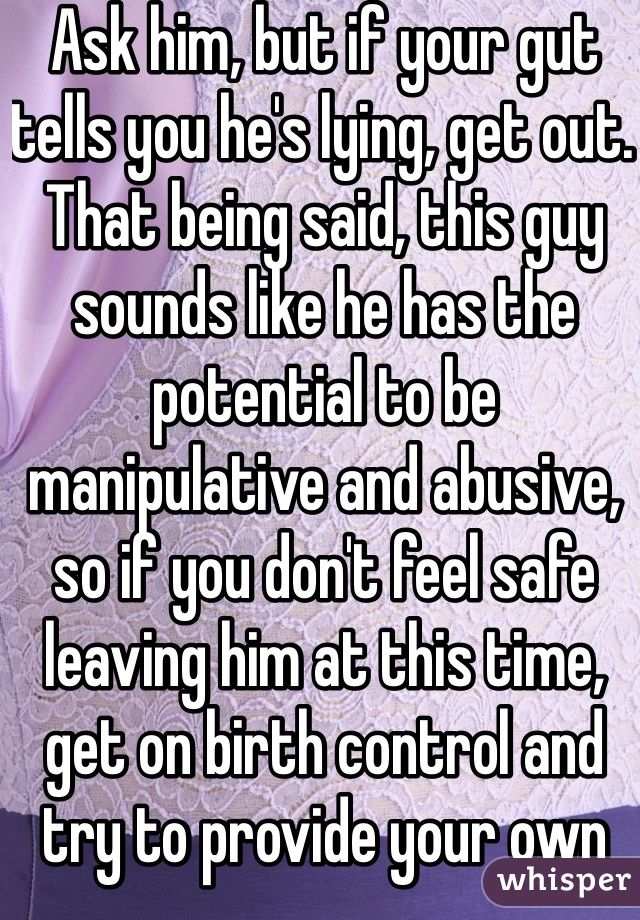 Ask him, but if your gut tells you he's lying, get out. That being said, this guy sounds like he has the potential to be manipulative and abusive, so if you don't feel safe leaving him at this time, get on birth control and try to provide your own condoms. 