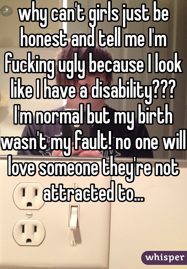 why can't girls just be honest and tell me I'm fucking ugly because I look like I have a disability??? I'm normal but my birth wasn't my fault! no one will love someone they're not attracted to... 