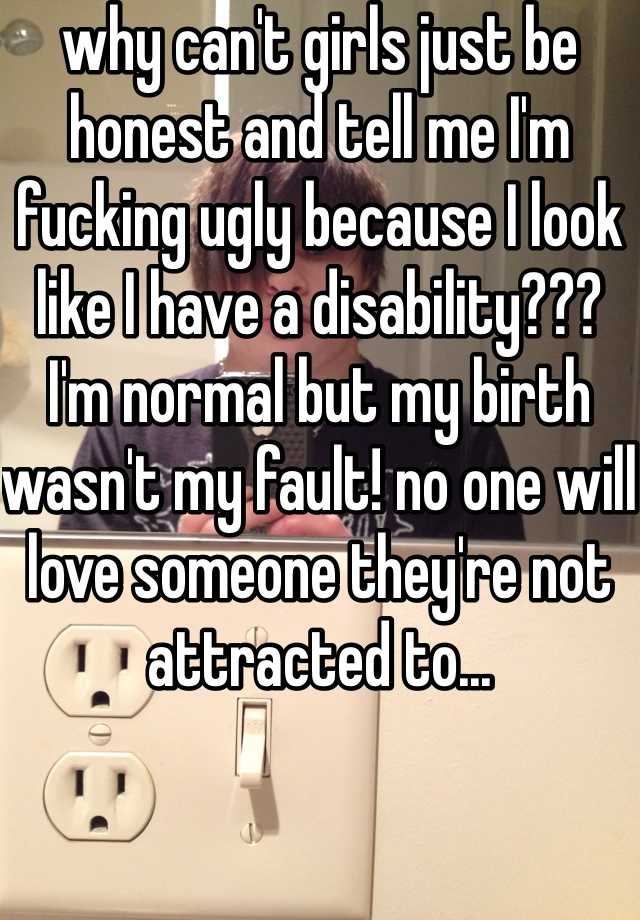 why can't girls just be honest and tell me I'm fucking ugly because I look like I have a disability??? I'm normal but my birth wasn't my fault! no one will love someone they're not attracted to... 