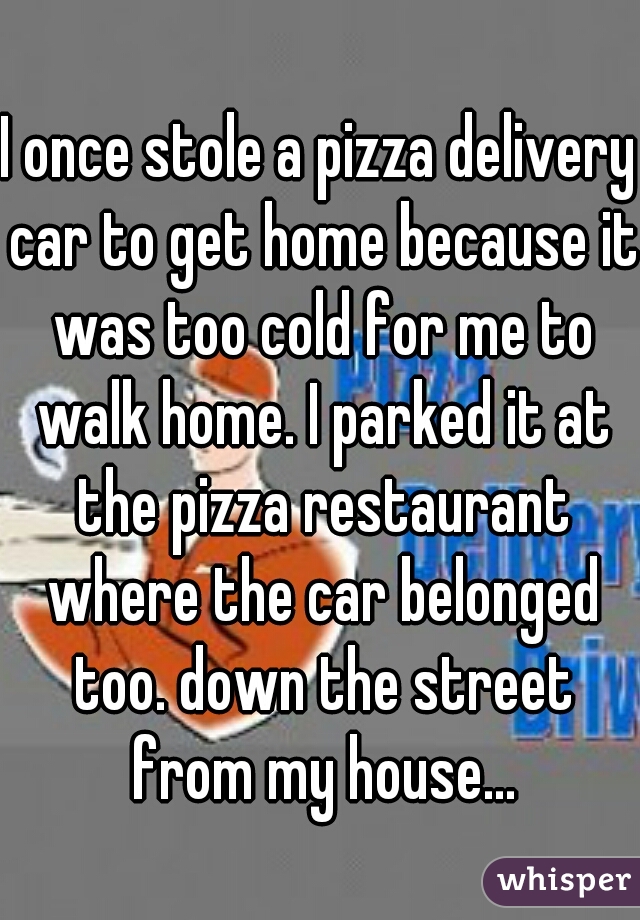 I once stole a pizza delivery car to get home because it was too cold for me to walk home. I parked it at the pizza restaurant where the car belonged too. down the street from my house...