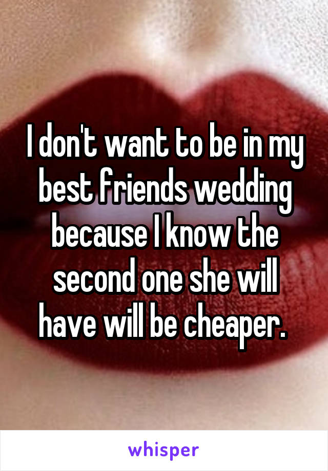 I don't want to be in my best friends wedding because I know the second one she will have will be cheaper. 