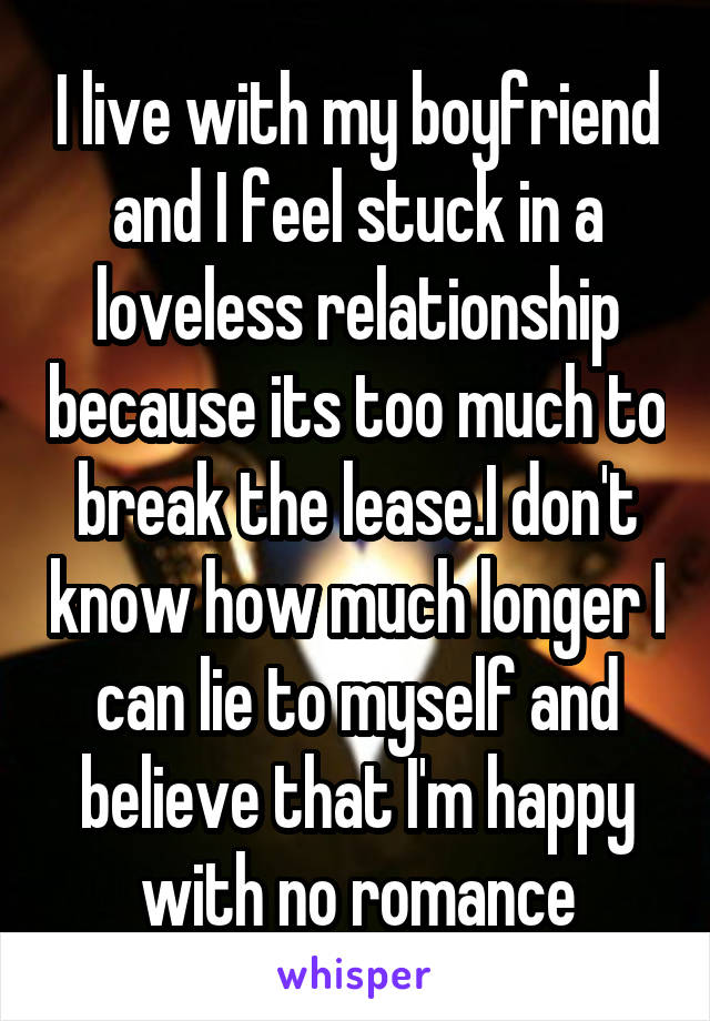 I live with my boyfriend and I feel stuck in a loveless relationship because its too much to break the lease.I don't know how much longer I can lie to myself and believe that I'm happy with no romance