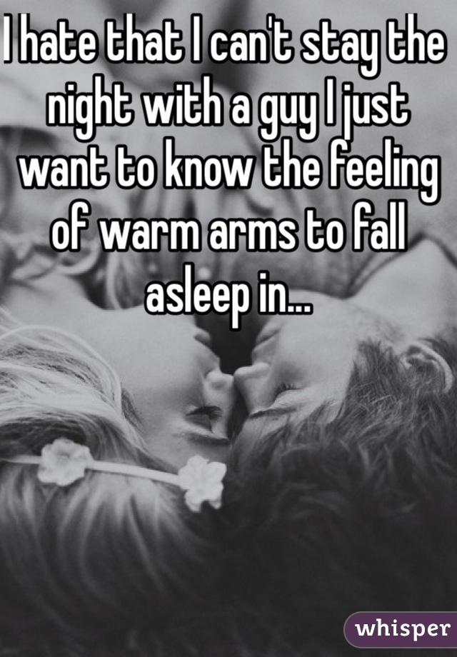 I hate that I can't stay the night with a guy I just want to know the feeling of warm arms to fall asleep in...