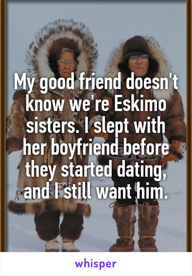My good friend doesn't know we're Eskimo sisters. I slept with her boyfriend before they started dating, and I still want him.