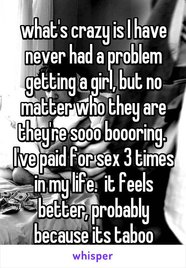 what's crazy is I have never had a problem getting a girl, but no matter who they are they're sooo boooring.  I've paid for sex 3 times in my life.  it feels better, probably because its taboo