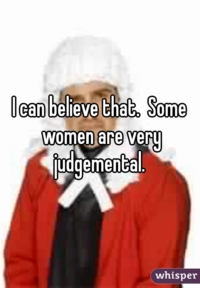 I can believe that.  Some women are very judgemental. 