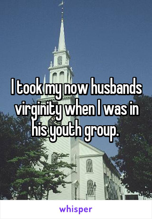 I took my now husbands virginity when I was in his youth group. 