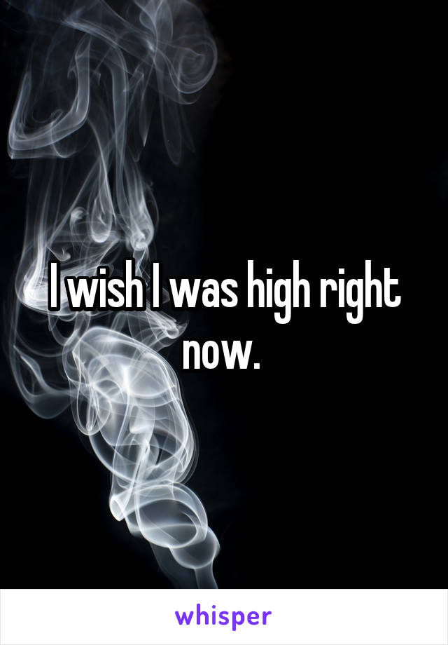 I wish I was high right now. 