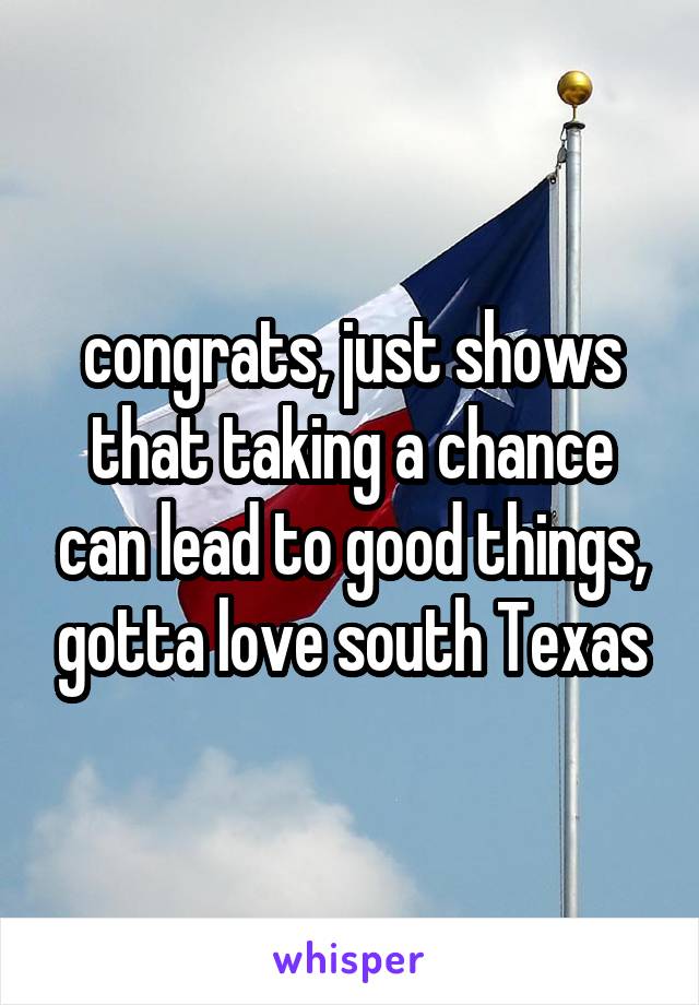 congrats, just shows that taking a chance can lead to good things, gotta love south Texas