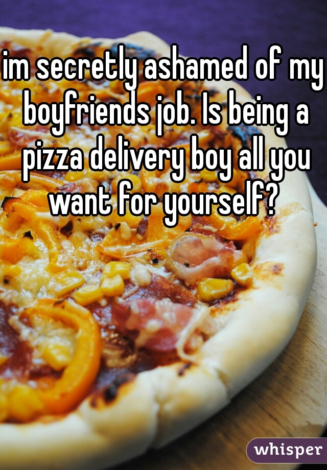 im secretly ashamed of my boyfriends job. Is being a pizza delivery boy all you want for yourself? 
