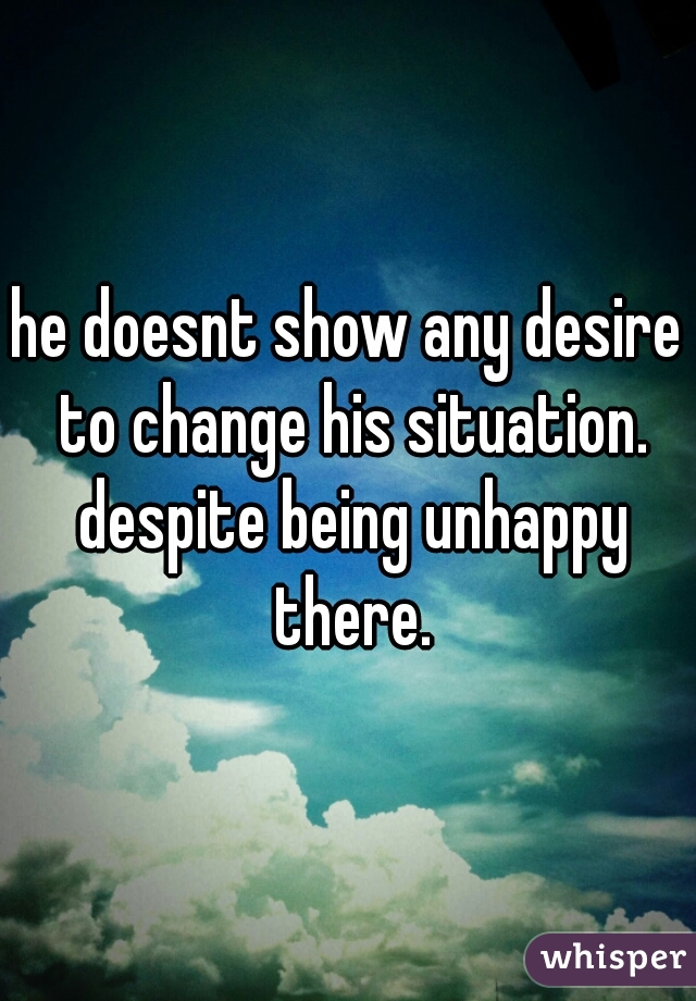 he doesnt show any desire to change his situation. despite being unhappy there.