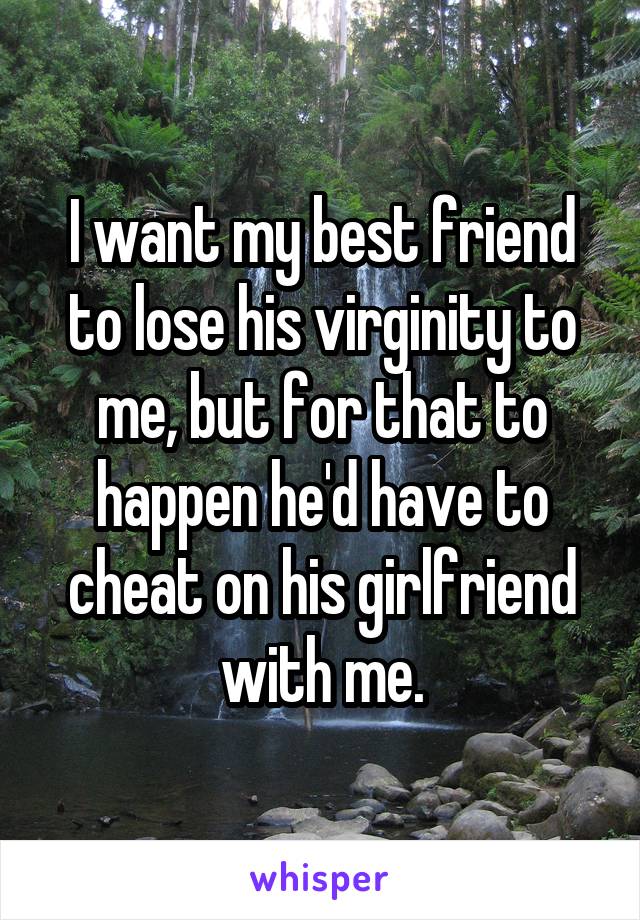 I want my best friend to lose his virginity to me, but for that to happen he'd have to cheat on his girlfriend with me.