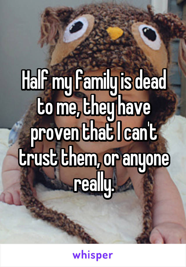 Half my family is dead to me, they have proven that I can't trust them, or anyone really.