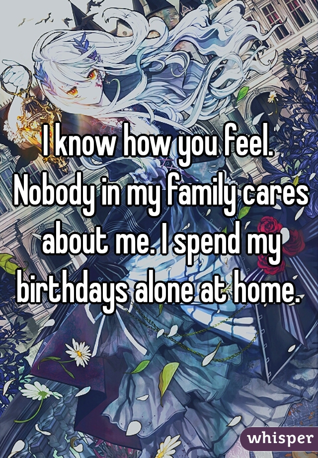 I know how you feel. Nobody in my family cares about me. I spend my birthdays alone at home. 