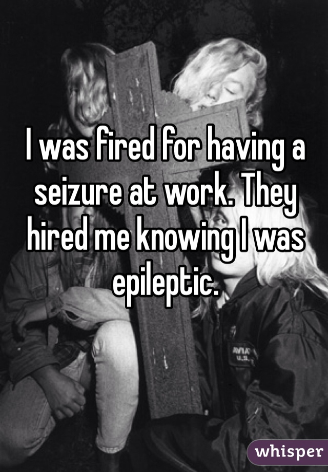 I was fired for having a seizure at work. They hired me knowing I was epileptic. 